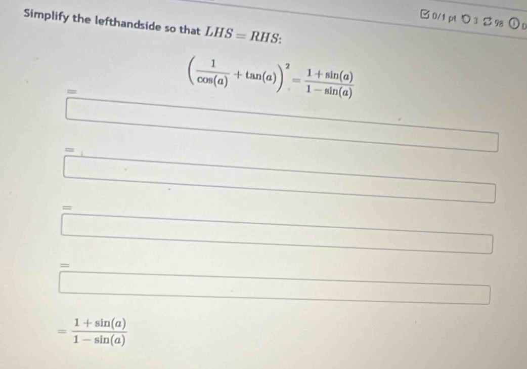 □ 0/1 pt 3 98 
Simplify the lefthandside so that LHS=RHS : 
=
( 1/cos (a) +tan (a))^2= (1+sin (a))/1-sin (a) 
□ 
□  
= 3 
_  
□
= □ /□  
_  
□ 
=□
= (1+sin (a))/1-sin (a) 