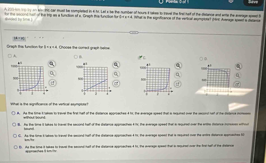 Save
A 200-km trip by an electric car must be completed in 4 hr. Let x be the number of hours it takes to travel the first half of the distance and write the average speed S
for the second half of the trip as a function of x. Graph this function for 0 . What is the significance of the vertical asymptote? (Hint: Average speed is distance
divided by time.)
(4-x)
Graph this function for 0 . Choose the correct graph below.
A
B.
C.
D.
s
1000 Q
。
500
B

2 4
What is the significance of the vertical asymptote?
A. As the time it takes to travel the first half of the distance approaches 4 hr, the average speed that is required over the second half of the distance increases
without bound.
B. As the time it takes to travel the second half of the distance approaches 4 hr, the average speed that is required over the entire distance increases without
bound.
C. As the time it takes to travel the second half of the distance approaches 4 hr, the average speed that is required over the entire distance approaches 50
km/hr
D. As the time it takes to travel the second half of the distance approaches 4 hr, the average speed that is required over the first half of the distance
approaches 0 km/hr.