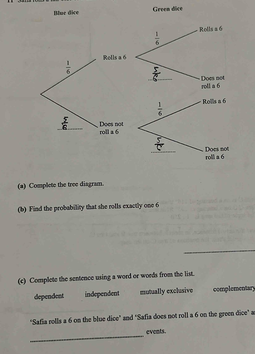 Blue dice Green dice
Rolls a 6
 1/6 
Rolls a 6
 1/6 
_
Does not
roll a 6
_
Does not
roll a 6
(a) Complete the tree diagram.
(b) Find the probability that she rolls exactly one 6
_
(c) Complete the sentence using a word or words from the list.
dependent independent mutually exclusive complementary
‘Safia rolls a 6 on the blue dice’ and ‘Safia does not roll a 6 on the green dice’ ar
_
events.