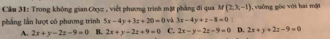 Trong không gian Oxyz , viết phương trình mặt phẳng đi qua M(2;3;-1) , vuông góc với hai mặt
phẳng lần lượt có phương trình 5x-4y+3z+20=0 và 3x-4y+z-8=0 :
A. 2x+y-2z-9=0 B. 2x+y-2z+9=0 C. 2x-y-2z-9=0 D. 2x+y+2z-9=0