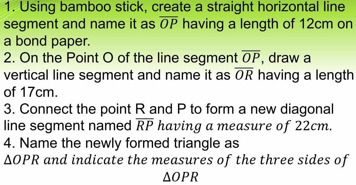 Using bamboo stick, create a straight horizontal line 
segment and name it as overline OP having a length of 12cm on 
a bond paper. 
2. On the Point O of the line segment overline OP , draw a 
vertical line segment and name it as overline OR having a length 
of 17cm. 
3. Connect the point R and P to form a new diagonal 
line segment named overline RP having a measure of 22cm. 
4. Name the newly formed triangle as
△ OPR and indicate the measures of the three sides of
△ OPR