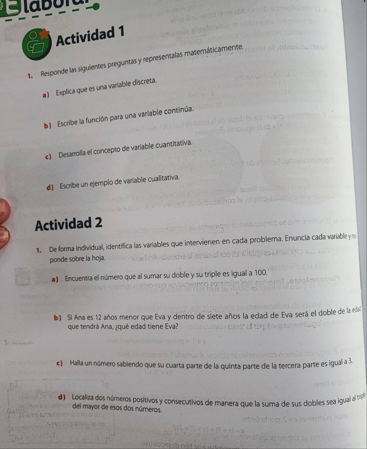 Glaor 
Actividad 1 
1. Responde las siguientes preguntas y representalas matemáticamente. 
a) Explica que es una variable discreta. 
b) Escribe la función para una variable continúa. 
c) Desarrolla el concepto de variable cuantitativa. 
d) Escribe un ejemplo de variable cualitativa. 
Actividad 2 
1 De forma individual, identifica las variables que intervienen en cada problema. Enuncia cada variable y 
ponde sobre la hoja. 
a) Encuentra el número que al sumar su doble y su triple es igual a 100. 
b) Si Ana es 12 años menor que Eva y dentro de siete años la edad de Eva será el doble de la edad 
que tendrá Ana, ¿qué edad tiene Eva? 
c) Halla un número sabiendo que su cuarta parte de la quinta parte de la tercera parte es igual a 3. 
d) Localiza dos números positivos y consecutivos de manera que la suma de sus dobles sea igual al triple 
del mayor de esos dos números.