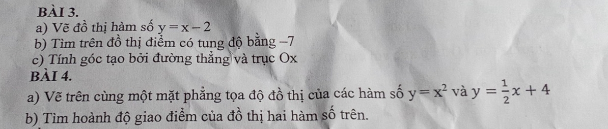 Vẽ đồ thị hàm số y=x-2
b) Tìm trên đồ thị điểm có tung độ bằng −7
c) Tính góc tạo bởi đường thẳng và trục Ox
BÀI 4.
a) Vẽ trên cùng một mặt phẳng tọa độ đồ thị của các hàm số y=x^2 và y= 1/2 x+4
b) Tìm hoành độ giao điểm của đồ thị hai hàm số trên.