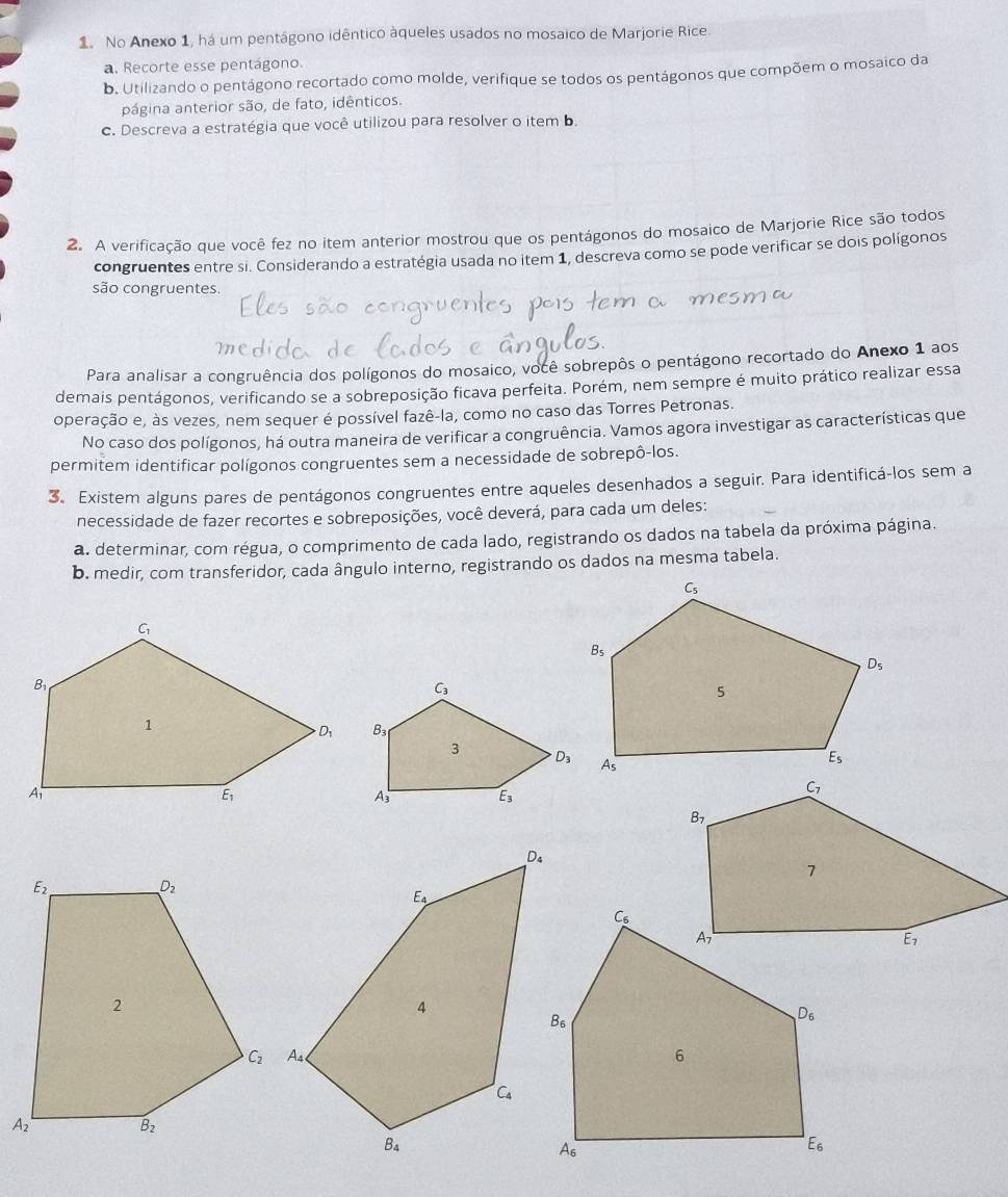 No Anexo 1, há um pentágono idêntico àqueles usados no mosaico de Marjorie Rice.
a. Recorte esse pentágono.
b. Utilizando o pentágono recortado como molde, verifique se todos os pentágonos que compõem o mosaico da
página anterior são, de fato, idênticos.
c. Descreva a estratégia que você utilizou para resolver o item b.
2. A verificação que você fez no item anterior mostrou que os pentágonos do mosaico de Marjorie Rice são todos
congruentes entre si. Considerando a estratégia usada no item 1, descreva como se pode verificar se dois polígonos
são congruentes.
Para analisar a congruência dos polígonos do mosaico, você sobrepôs o pentágono recortado do Anexo 1 aos
demais pentágonos, verificando se a sobreposição ficava perfeita. Porém, nem sempre é muito prático realizar essa
operação e, às vezes, nem sequer é possível fazê-la, como no caso das Torres Petronas.
No caso dos polígonos, há outra maneira de verificar a congruência. Vamos agora investigar as características que
permitem identificar polígonos congruentes sem a necessidade de sobrepô-los.
3. Existem alguns pares de pentágonos congruentes entre aqueles desenhados a seguir. Para identificá-los sem a
necessidade de fazer recortes e sobreposições, você deverá, para cada um deles:
a. determinar, com régua, o comprimento de cada lado, registrando os dados na tabela da próxima página.
b. medir, com transferidor, cada ângulo interno, registrando os dados na mesma tabela.