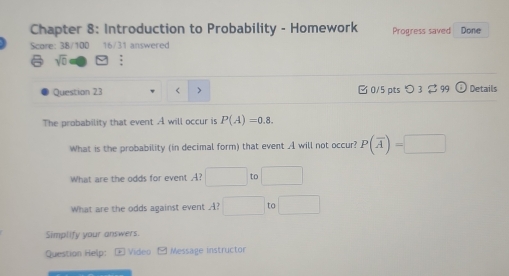 Chapter 8: Introduction to Probability - Homework Progress saved Done 
Score: 38/100 16/31 answered 
sqrt(0) : 
Question 23 < > □ 0/5 pts つ 3 $ 99 Details 
The probability that event A will occur is P(A)=0.8. 
What is the probability (in decimal form) that event A will not occur? P(overline A)=□
What are the odds for event A? □ 
What are the odds against event A? □ to □ 
Simplify your answers. 
Question Help: E Video Message instructor