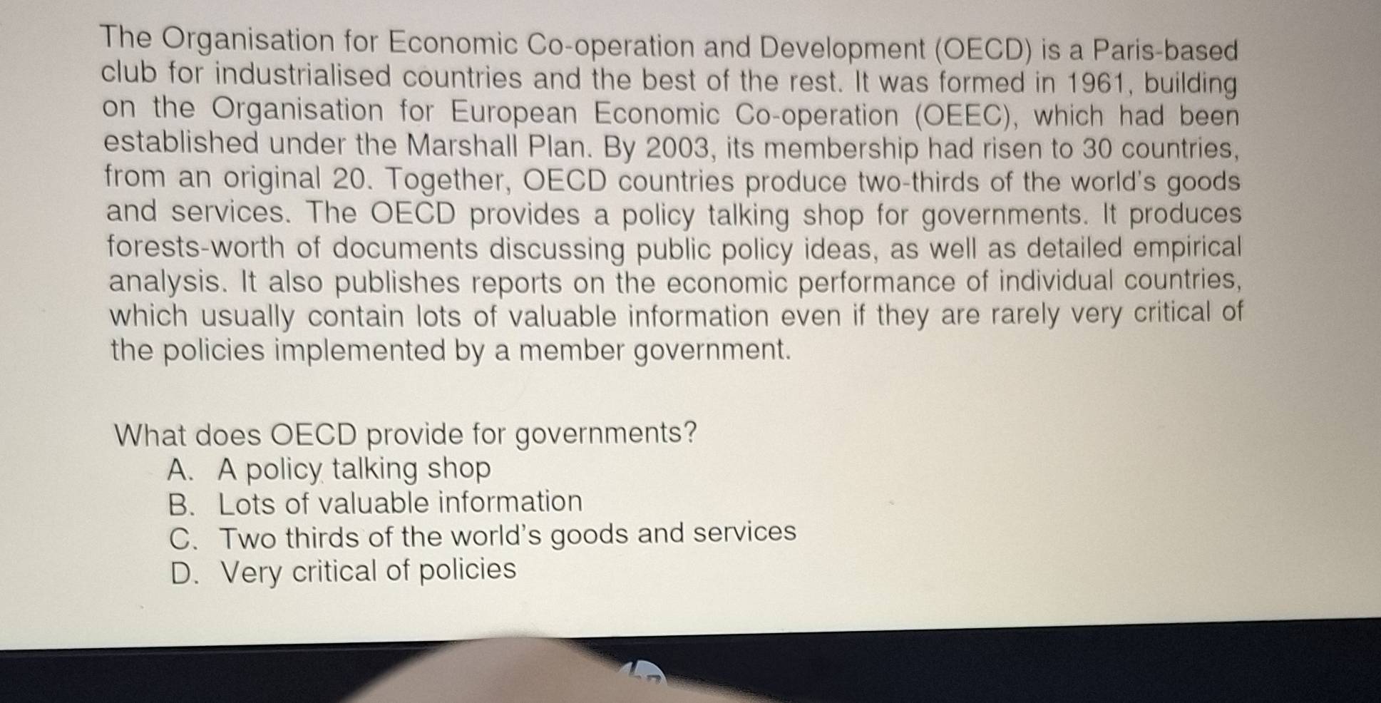 The Organisation for Economic Co-operation and Development (OECD) is a Paris-based
club for industrialised countries and the best of the rest. It was formed in 1961, building
on the Organisation for European Economic Co-operation (OEEC), which had been
established under the Marshall Plan. By 2003, its membership had risen to 30 countries,
from an original 20. Together, OECD countries produce two-thirds of the world's goods
and services. The OECD provides a policy talking shop for governments. It produces
forests-worth of documents discussing public policy ideas, as well as detailed empirical
analysis. It also publishes reports on the economic performance of individual countries,
which usually contain lots of valuable information even if they are rarely very critical of
the policies implemented by a member government.
What does OECD provide for governments?
A. A policy talking shop
B. Lots of valuable information
C. Two thirds of the world's goods and services
D. Very critical of policies