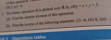 of this operation. Fild 
(b) 5, (c) -4. 
2. The binary operation ® is defined over R by xotimes y=x+y+3. 
(a) Find the identity element of this operation. 
(b) Find the inverse of the following elements: (i) -6, (ii) 8, (iii) 
14.3 Operations tables