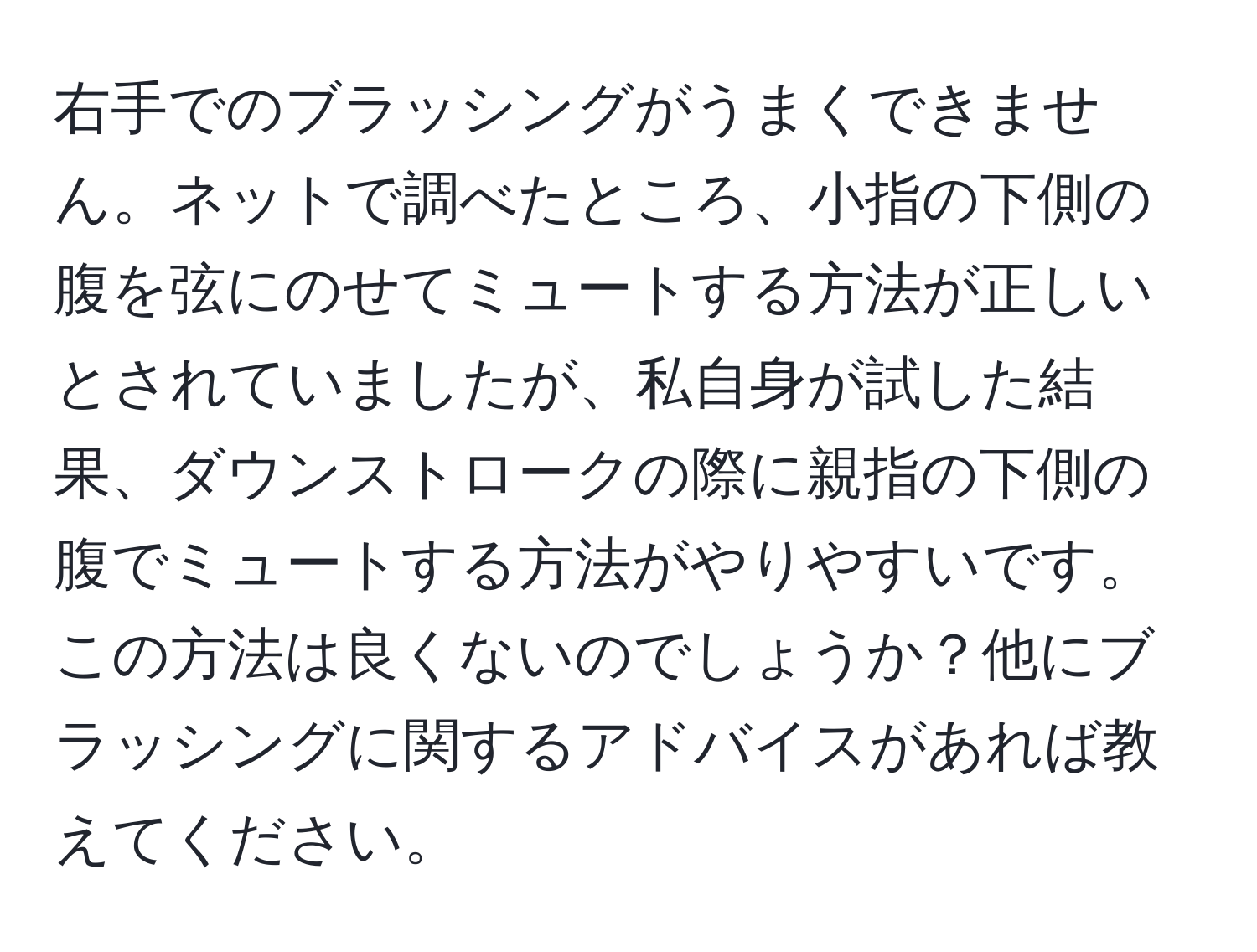 右手でのブラッシングがうまくできません。ネットで調べたところ、小指の下側の腹を弦にのせてミュートする方法が正しいとされていましたが、私自身が試した結果、ダウンストロークの際に親指の下側の腹でミュートする方法がやりやすいです。この方法は良くないのでしょうか？他にブラッシングに関するアドバイスがあれば教えてください。