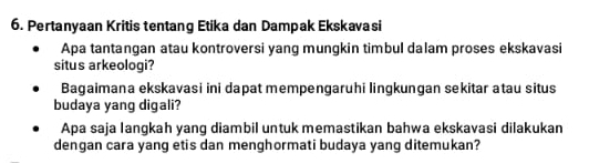 Pertanyaan Kritis tentang Etika dan Dampak Ekskavasi 
Apa tantangan atau kontroversi yang mungkin timbul dalam proses ekskavasi 
situs arkeologi? 
Bagaimana ekskavasi ini dapat mempengaruhi lingkungan sekitar atau situs 
budaya yang digali? 
Apa saja langkah yang diambil untuk memastikan bahwa ekskavasi dilakukan 
dengan cara yang etis dan menghormati budaya yang ditemukan?