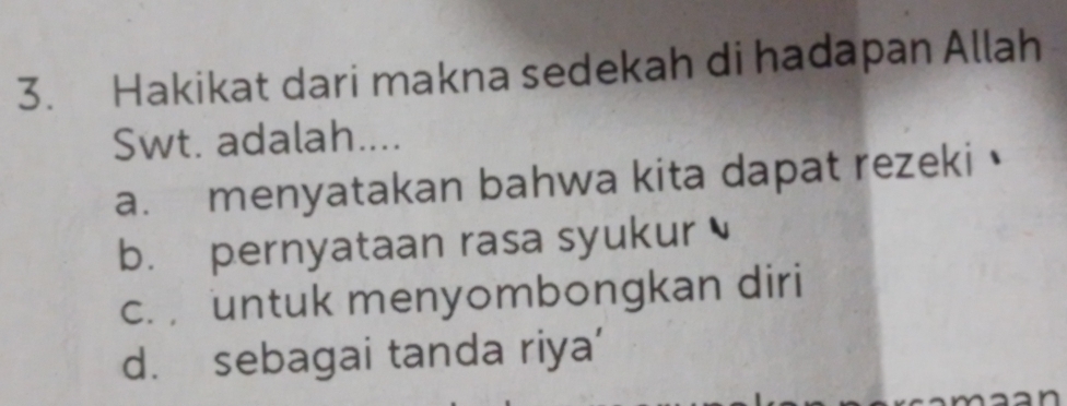 Hakikat dari makna sedekah di hadapan Allah
Swt. adalah....
a. menyatakan bahwa kita dapat rezeki
b. pernyataan rasa syukur
c. untuk menyombongkan diri
d. sebagai tanda riya’
`