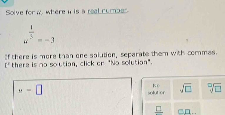 Solve for u, where u is a real number.
u^(frac 1)3=-3
If there is more than one solution, separate them with commas.
If there is no solution, click on "No solution".
u=□
No
solution sqrt(□ ) sqrt[□](□ )
 □ /□   □ ,□ ,..