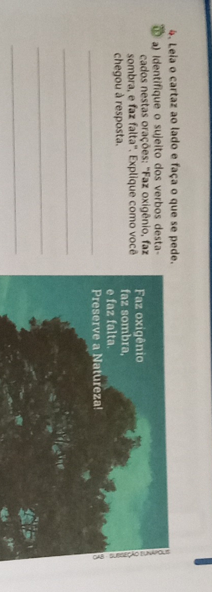 Leia o cartaz ao lado e faça o que se pede. 
a) Identifique o sujeito dos verbos desta- 
cados nestas orações: "Faz oxigênio, faz Faz oxigênio 
sombra, e faz falta''. Explique como você faz sombra, 
chegou à resposta. 
e faz falta. 
5 
_Preserve a Natureza! 
_ 
_ 
_