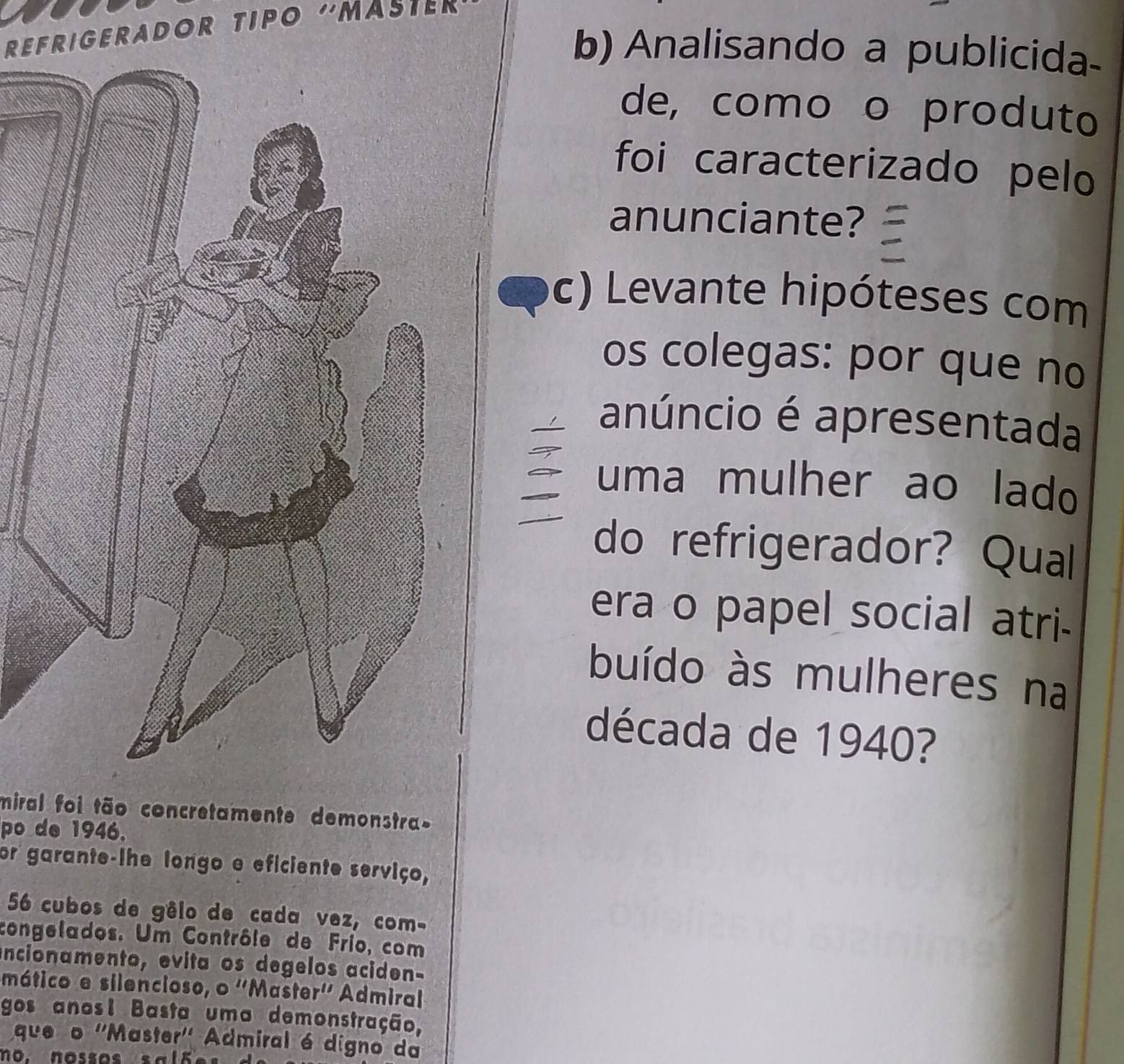 REFRIGERADOR TIPO ''MASTER 
b) Analisando a publicida- 
de, como o produto 
foi caracterizado pelo 
anunciante? 
c) Levante hipóteses com 
os colegas: por que no 
anúncio é apresentada 
uma mulher ao lado 
do refrigerador? Qual 
era o papel social atri- 
buído às mulheres na 
década de 1940? 
miral foi tão concretamente demonstra 
po de 1946. 
or garante-lhe longo e eficiente serviço,
56 cubos de gêlo de cada vez, com- 
congelados. Um Contrôle de Frío, com 
encionamento, evita os degelos aciden- 
mático e silencioso, o ''Master'' Admiral 
gos anosl Basta uma demonstração, 
queão ''Master'' Admiral é digno da