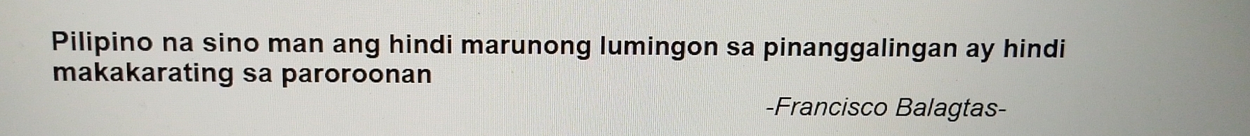 Pilipino na sino man ang hindi marunong lumingon sa pinanggalingan ay hindi 
makakarating sa paroroonan 
-Francisco Balagtas-