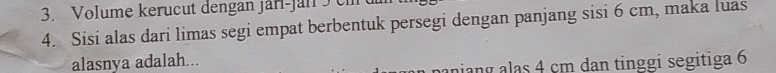 Volume kerucut dengan jarl-jan 5 c 
4. Sisi alas dari limas segi empat berbentuk persegi dengan panjang sisi 6 cm, maka luas 
alasnya adalah... 
aniang alas 4 cm dan tinggi segitiga 6