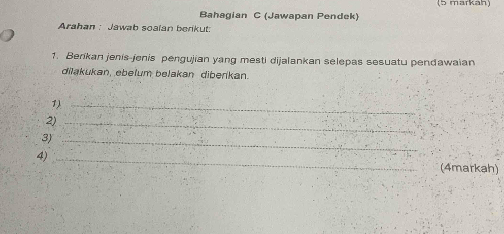 (5 markah) 
Bahagian C (Jawapan Pendek) 
Arahan : Jawab soalan berikut: 
1. Berikan jenis-jenis pengujian yang mesti dijalankan selepas sesuatu pendawaian 
dilakukan, ebelum belakan diberikan. 
1)_ 
2)_ 
3)_ 
4)_ 
(4markah)