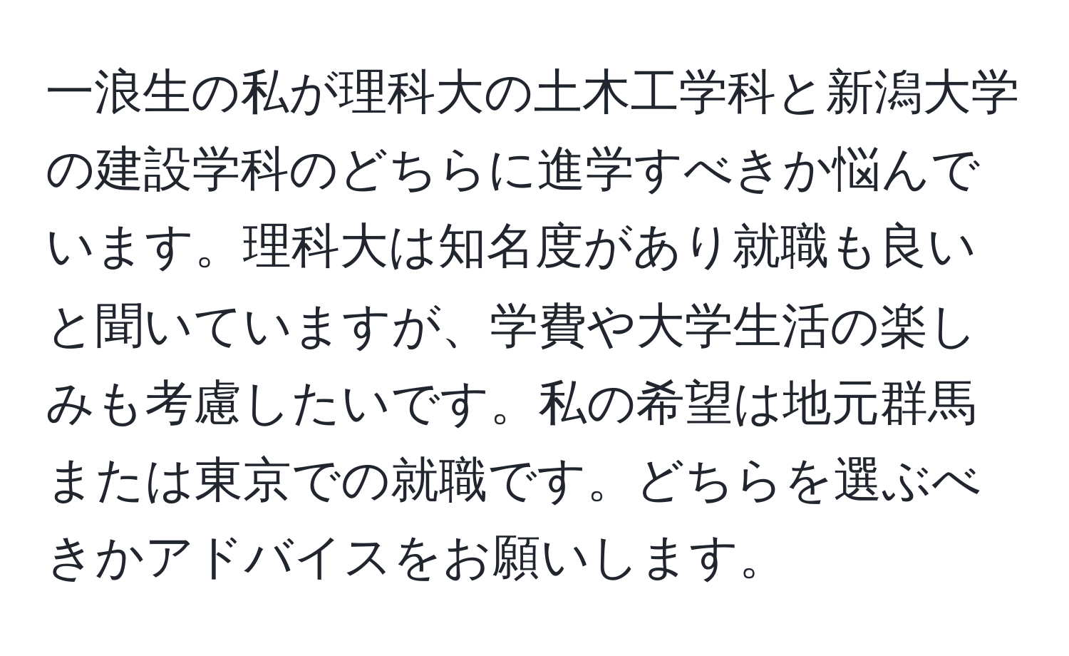 一浪生の私が理科大の土木工学科と新潟大学の建設学科のどちらに進学すべきか悩んでいます。理科大は知名度があり就職も良いと聞いていますが、学費や大学生活の楽しみも考慮したいです。私の希望は地元群馬または東京での就職です。どちらを選ぶべきかアドバイスをお願いします。