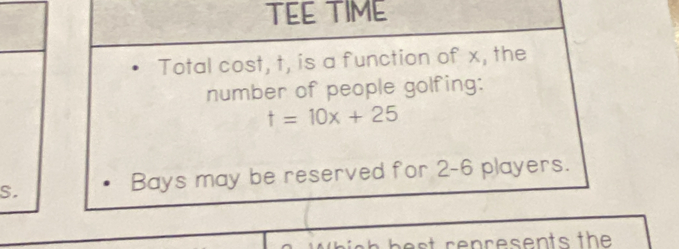 TEE TIME 
Total cost, t, is a function of x, the 
number of people golfing:
t=10x+25
S. 
Bays may be reserved for 2-6 players.