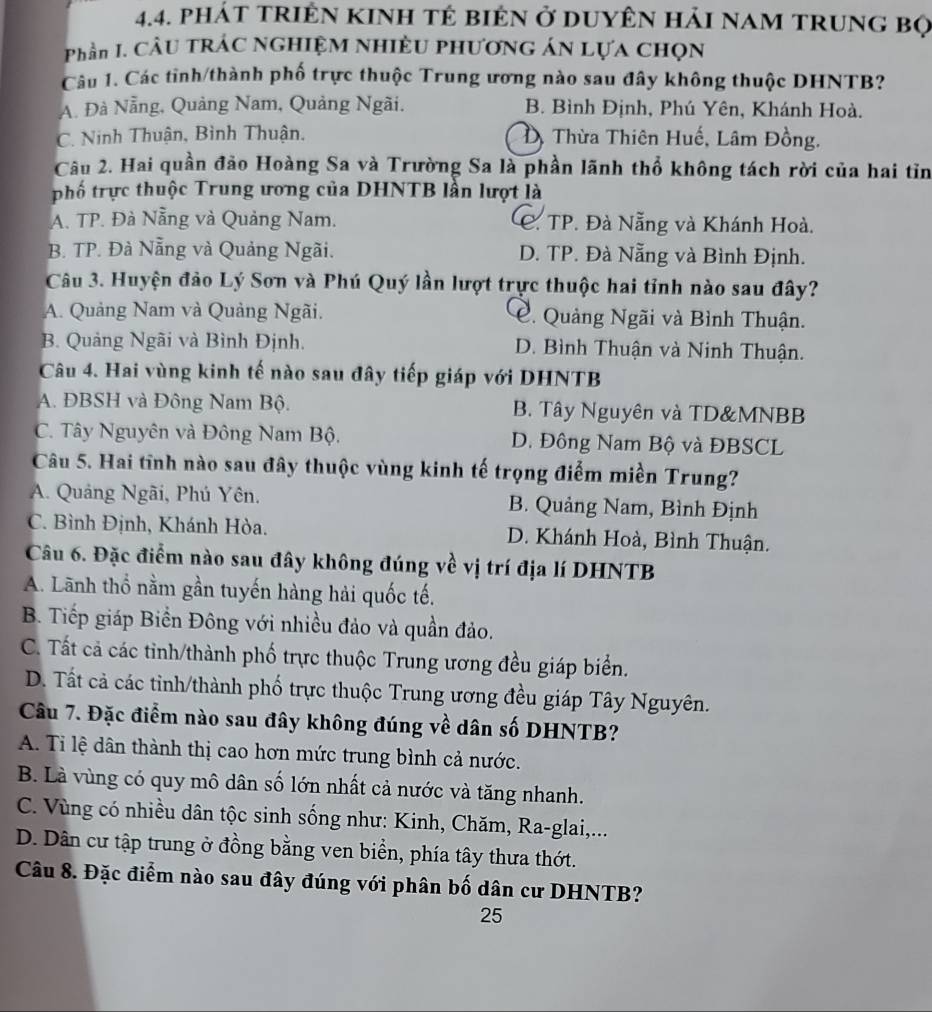 phát triÊN kInh tẻ biên ở DuyÊN hải nam trung bọ
Phần I. CÂU TRÁC NGHIỆM NHIÈU PHƯơNG ÁN Lựa CHọN
Câu 1. Các tinh/thành phố trực thuộc Trung ương nào sau đây không thuộc DHNTB?
A. Đà Nẵng, Quảng Nam, Quảng Ngãi. B. Bình Định, Phú Yên, Khánh Hoà.
C. Ninh Thuận, Bình Thuận. D. Thừa Thiên Huế, Lâm Đồng.
Câu 2. Hai quần đảo Hoàng Sa và Trường Sa là phần lãnh thổ không tách rời của hai tỉn
phố trực thuộc Trung ương của DHNTB lần lượt là
A. TP. Đà Nẵng và Quảng Nam. C. TP. Đà Nẵng và Khánh Hoà.
B. TP. Đà Nẵng và Quảng Ngãi. D. TP. Đà Nẵng và Bình Định.
Câu 3. Huyện đảo Lý Sơn và Phú Quý lần lượt trực thuộc hai tỉnh nào sau đây?
A. Quảng Nam và Quảng Ngãi. C. Quảng Ngãi và Bình Thuận.
B. Quảng Ngãi và Bình Định. D. Bình Thuận và Ninh Thuận.
Câu 4. Hai vùng kinh tế nào sau đây tiếp giáp với DHNTB
A. ĐBSH và Đông Nam Bộ. B. Tây Nguyên và TD&MNBB
C. Tây Nguyên và Đông Nam Bộ. D. Đông Nam Bộ và ĐBSCL
Câu 5. Hai tĩnh nào sau đây thuộc vùng kinh tế trọng điểm miền Trung?
A. Quảng Ngãi, Phú Yên. B. Quảng Nam, Bình Định
C. Bình Định, Khánh Hòa. D. Khánh Hoà, Bình Thuận.
Câu 6. Đặc điểm nào sau đây không đúng về vị trí địa lí DHNTB
A. Lãnh thổ nằm gần tuyến hàng hải quốc tế.
B. Tiếp giáp Biển Đông với nhiều đảo và quần đảo.
C. Tất cả các tỉnh/thành phố trực thuộc Trung ương đều giáp biển.
D. Tất cả các tỉnh/thành phố trực thuộc Trung ương đều giáp Tây Nguyên.
Câu 7. Đặc điểm nào sau đây không đúng về dân số DHNTB?
A. Ti lệ dân thành thị cao hơn mức trung bình cả nước.
B. Là vùng có quy mô dân số lớn nhất cả nước và tăng nhanh.
C. Vùng có nhiều dân tộc sinh sống như: Kinh, Chăm, Ra-glai,...
D. Dân cư tập trung ở đồng bằng ven biển, phía tây thưa thớt.
Câu 8. Đặc điểm nào sau đây đúng với phân bố dân cư DHNTB?
25