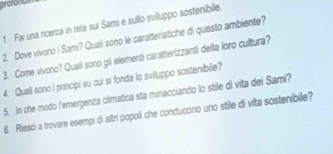 protonulm 
1. Fai una ricerca in rete sui Sami e sullo sviluppo sostenibile. 
2. Dove vivono i Sami? Quali sono le caratteristiche di questo ambiente? 
3. Come vivono? Quali sono gli elementi caratterizzanti della loro cultura? 
4. Quali sono i principi su cui si fonda lo sviluppo sostenibile? 
5. In che modo l'emergenza climatica sta minacciando lo stile di vita dei Sami? 
6. Riesci a trovare esempi di altri popoli che conducono uno stile di vita sostenibile?