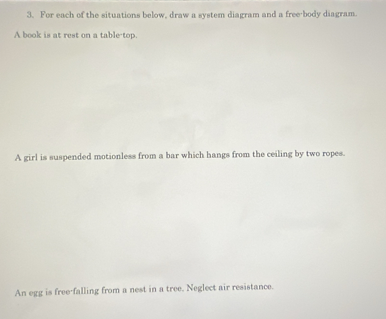 For each of the situations below, draw a system diagram and a free-body diagram. 
A book is at rest on a table-top. 
A girl is suspended motionless from a bar which hangs from the ceiling by two ropes. 
An egg is free-falling from a nest in a tree. Neglect air resistance.