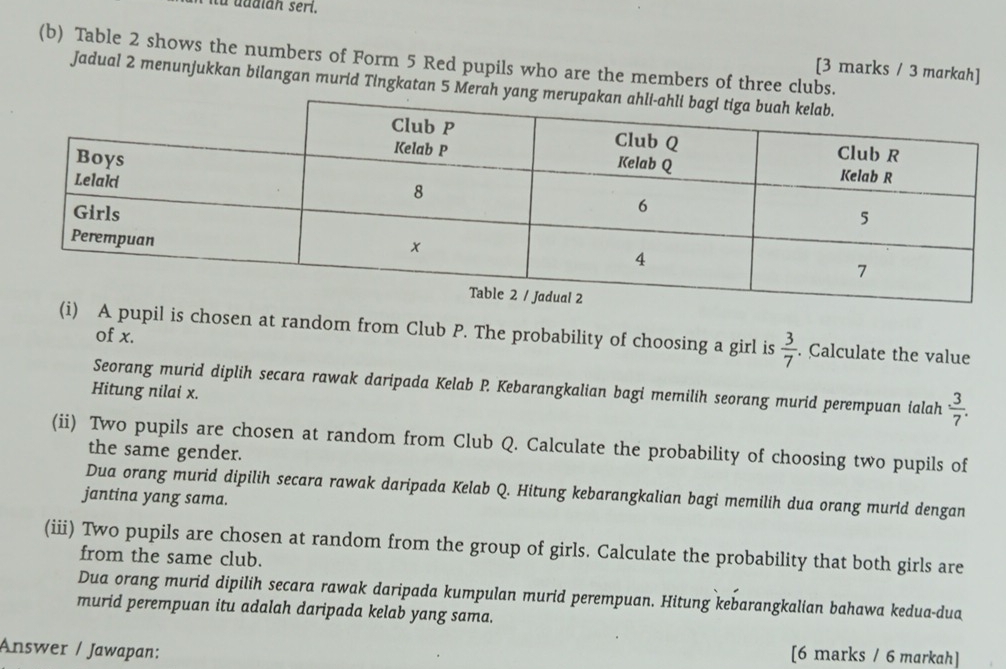 uddian seri. 
(b) Table 2 shows the numbers of Form 5 Red pupils who are the members of three clubs. 
[3 marks / 3 markah] 
Jadual 2 menunjukkan bilangan murid Tingkatan 5 Merah 
(i) A pupil is chosen at random from Club P. The probability of choosing a girl is  3/7 . Calculate the value 
of x. 
Seorang murid diplih secara rawak daripada Kelab P. Kebarangkalian bagi memilih seorang murid perempuan ialah  3/7 . 
Hitung nilai x. 
(ii) Two pupils are chosen at random from Club Q. Calculate the probability of choosing two pupils of 
the same gender. 
Dua orang murid dipilih secara rawak daripada Kelab Q. Hitung kebarangkalian bagi memilih dua orang murid dengan 
jantina yang sama. 
(iii) Two pupils are chosen at random from the group of girls. Calculate the probability that both girls are 
from the same club. 
Dua orang murid dipilih secara rawak daripada kumpulan murid perempuan. Hitung kebarangkalian bahawa kedua-dua 
murid perempuan itu adalah daripada kelab yang sama. 
Answer / Jawapan: 
[6 marks / 6 markah]