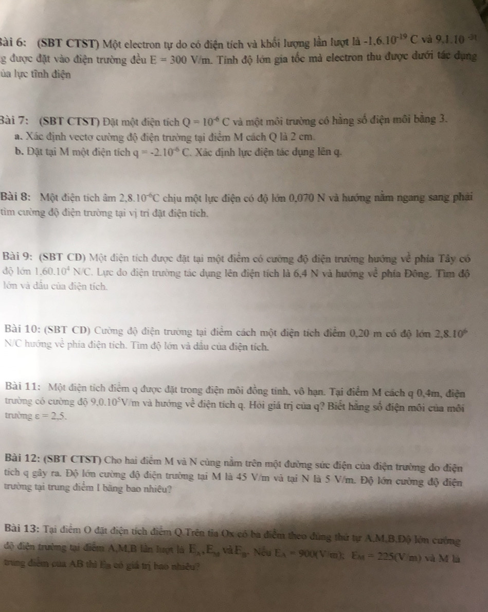 (SBT CTST) Một electron tự do có điện tích và khối lượng lần lượt là -1,6.10^(-19)C và 9.1.10^(-31)
g được đặt vào điện trường đều E=300V/m. Tính độ lớn gia tốc mà electron thu được dưới tác dụng
ủa lực tĩnh điện
Bài 7: (SBT CTST) Đặt một điện tích Q=10^(-6)C và một môi trường có hằng số điện môi bằng 3.
a. Xác định vectơ cường độ điện trường tại điểm M cách Q là 2 cm.
b. Đặt tại M một điện tích q=-2.10^(-6)C *. Xác định lực điện tác dụng lên q.
Bài 8: Một điện tích âm 2,8.10^(-6)C chịu một lực điện có độ lớn 0,070 N và hướng năm ngang sang phải
tìm cường độ điện trường tại vị trí đặt điện tích.
Bài 9: (SBT CD) Một điện tích được đặt tại một điểm có cường độ điện trường hướng về phía Tây có
độ lớn 1.60.10^4N/C. Lực do điện trường tác dụng lên điện tích là 6,4 N và hướng về phía Đông. Tìm độ
lớn và đầu của điện tích.
Bài 10: (SBT CD) Cường độ điện trường tại điểm cách một điện tích điểm 0,20 m có độ lớn 2,8.10^6
N/C hướng về phía điện tích. Tìm độ lớn và dầu của điện tích.
Bài 11: Một điện tích điểm q được đặt trong điện môi đồng tính, vô hạn. Tại điểm M cách q 0,4m, điện
1-sqrt[3]()
trường có cường dhat Q9,0.10^5V m và hướng v # điện tích q. Hỏi giá trị của q? Biết hãng số điện môi của môi
trường varepsilon =2,5.
Bài 12: (SBT CTST) Cho hai điểm M và N cùng nằm trên một đường sức điện của điện trường do điện
tích q gây ra. Độ lớn cường độ điện trường tại M là 45 V/m và tại N là 5 V/m. Độ lớn cường độ điện
trường tại trung điểm 1 băng bao nhiêu?
Bài 13: Tại điểm O đặt điện tích điểm Q.Trên tỉa Ox có ba điểm theo đứng thứ tự A,M,B,Độ lớn cường
độ điện trường tại điễm A,M,B lần lượt là E_A,E_M và E_B Nếu E_A=900(Vim);E_M=225(Vim) và M là
tring điểm của AB thì Ea có giá trị bao nhiều?