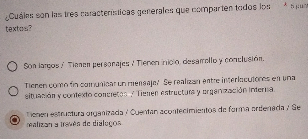 ¿Cuáles son las tres características generales que comparten todos los * 5 punt
textos?
Son largos / Tienen personajes / Tienen inicio, desarrollo y conclusión.
Tienen como fin comunicar un mensaje/ Se realizan entre interlocutores en una
situación y contexto concretos / Tienen estructura y organización interna.
Tienen estructura organizada / Cuentan acontecimientos de forma ordenada / Se
realizan a través de diálogos.