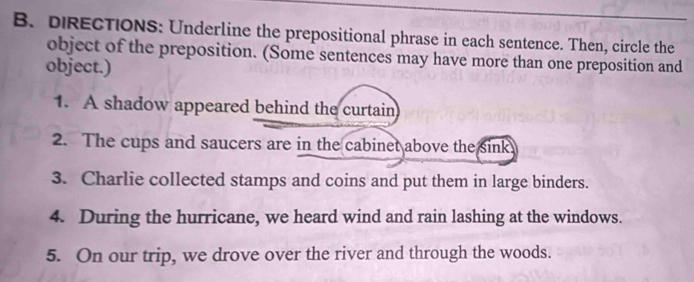 DIRECTIONS: Underline the prepositional phrase in each sentence. Then, circle the 
object of the preposition. (Some sentences may have more than one preposition and 
object.) 
1. A shadow appeared behind the curtain 
2. The cups and saucers are in the cabinet above the sink 
3. Charlie collected stamps and coins and put them in large binders. 
4. During the hurricane, we heard wind and rain lashing at the windows. 
5. On our trip, we drove over the river and through the woods.