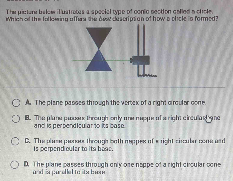 The picture below illustrates a special type of conic section called a circle.
Which of the following offers the best description of how a circle is formed?
A. The plane passes through the vertex of a right circular cone.
B. The plane passes through only one nappe of a right circular one
and is perpendicular to its base.
C. The plane passes through both nappes of a right circular cone and
is perpendicular to its base.
D. The plane passes through only one nappe of a right circular cone
and is parallel to its base.