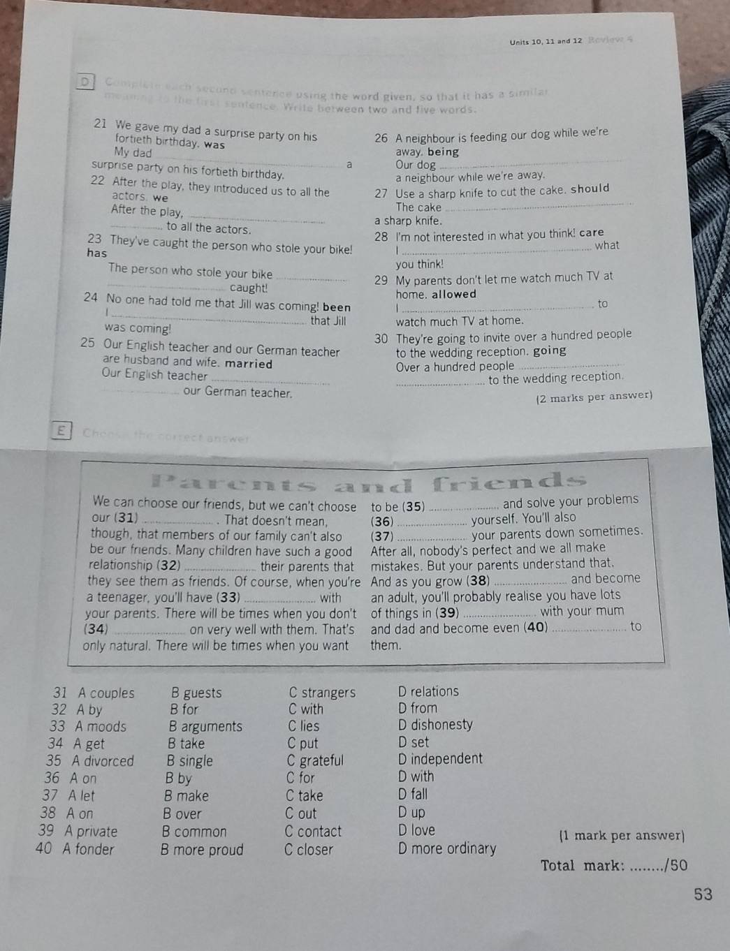 Units 10, 11 and 12 Roview 4
D Comelis
ce using the word given, so that it has a similar
le between two and five words.
21 We gave my dad a surprise party on his 26 A neighbour is feeding our dog while we're
_
fortieth birthday, was
My dad away. being
a Our dog
_
surprise party on his fortieth birthday.
a neighbour while we're away.
_
22 After the play, they introduced us to all the 27 Use a sharp knife to cut the cake. should
actors. we
_
After the play,
The cake
a sharp knife.
_to all the actors.
28 I'm not interested in what you think! care
23 They've caught the person who stole your bike!
has _what
you think!
_
The person who stole your bike_
29 My parents don't let me watch much TV at
caught!
_
24 No one had told me that Jill was coming! been home. allowed
to
that Jill watch much TV at home.
was coming!
30 They're going to invite over a hundred people
25 Our English teacher and our German teacher to the wedding reception. going
are husband and wife. married
_
Our English teacher _Over a hundred people_
to the wedding reception.
_our German teacher.
(2 marks per answer)
E
friend
We can choose our friends, but we can't choose to be (35)_ and solve your problems
our (31) _That doesn't mean, (36) _yourself. You'll also
though, that members of our family can't also (37) _your parents down sometimes.
be our friends. Many children have such a good After all, nobody's perfect and we all make
relationship (32) _their parents that mistakes. But your parents understand that.
they see them as friends. Of course, when you're And as you grow (38) _and become
a teenager, you'll have (33) _with an adult, you'll probably realise you have lots
your parents. There will be times when you don't of things in (39) with your mum
(34) _on very well with them. That's and dad and become even (40) _to
only natural. There will be times when you want them
31 A couples B guests C strangers D relations
32 A by B for C with D from
33 A moods B arguments C lies D dishonesty
34 A get B take C put D set
35 A divorced B single C grateful D independent
36 A on B by C for D with
37 A let B make C take D fall
38 A on B over C out D up
39 A private B common C contact D love (1 mark per answer)
40 A fonder B more proud C closer D more ordinary
Total mark: _/50
53