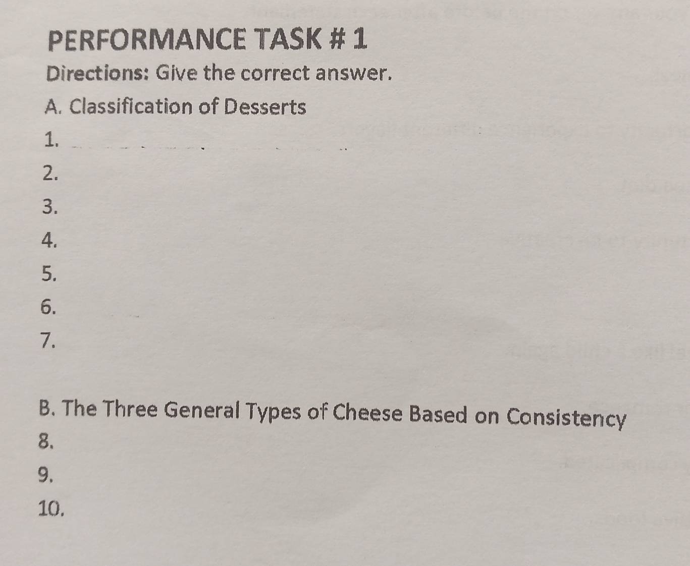 PERFORMANCE TASK # 1 
Directions: Give the correct answer. 
A. Classification of Desserts 
1. 
2. 
3. 
4. 
5. 
6. 
7. 
B. The Three General Types of Cheese Based on Consistency 
8. 
9. 
10.