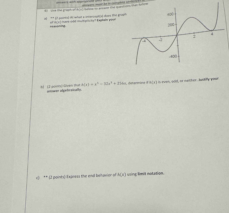 answers with appropria te n 
answers must be in complete sentences 
6) Use the graph of h(x) below to answer the questlow 
a) ** (2 points) At what x-intercept(s) does the grap 
of h(x) have odd multiplicity? Explain your 
reasoning. 
b) (2 points) Given that h(x)=x^5-32x^3+256x , determine if h(x) is even, odd, or neither. Justify your 
answer algebraically. 
c) ** (2 points) Express the end behavior of h(x) using limit notation.