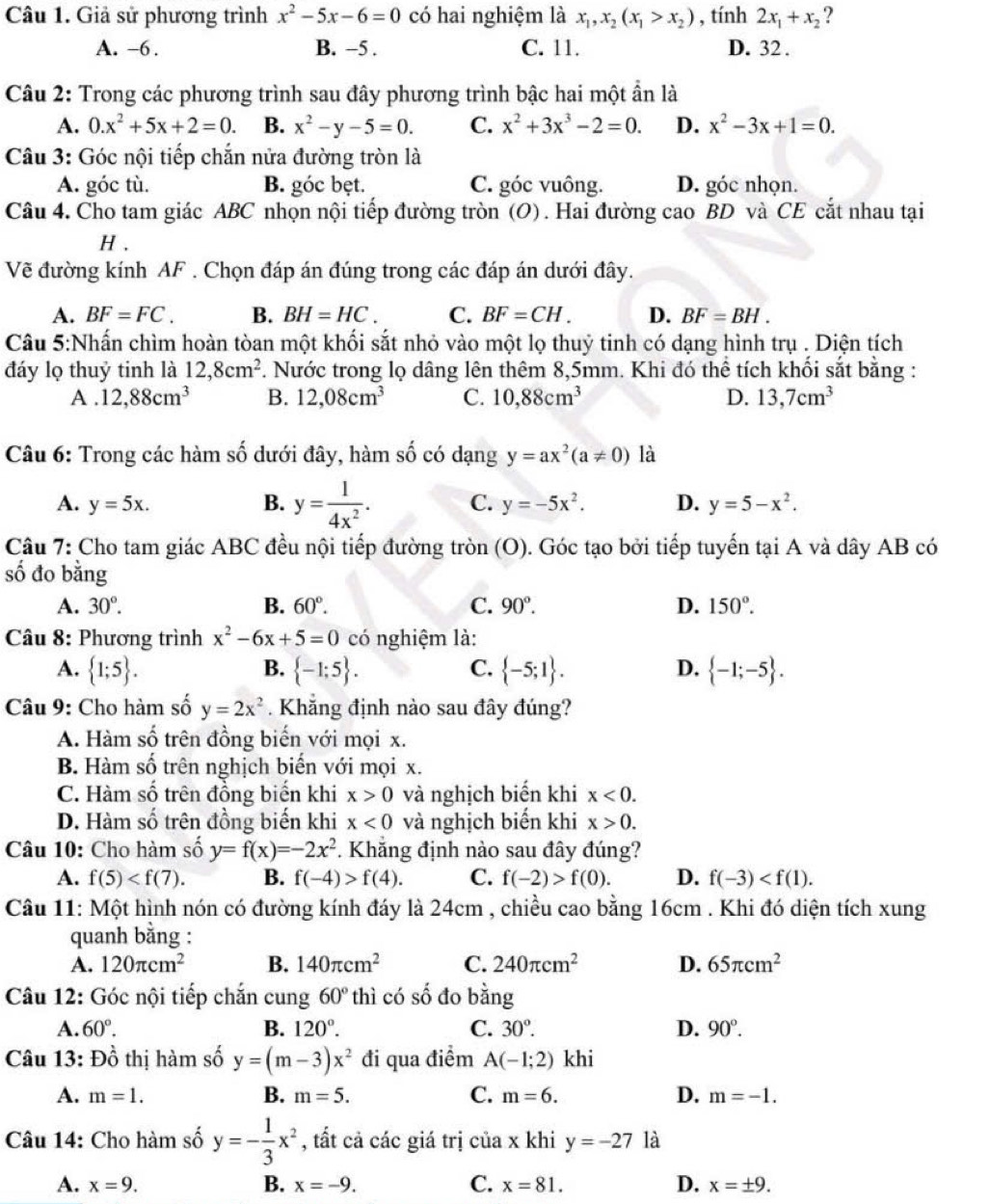 Giả sử phương trình x^2-5x-6=0 có hai nghiệm là x_1,x_2(x_1>x_2) , tính 2x_1+x_2 ?
A. -6. B. ~5 . C. 11. D. 32 .
Câu 2: Trong các phương trình sau đây phương trình bậc hai một ẩn là
A. 0.x^2+5x+2=0. B. x^2-y-5=0. C. x^2+3x^3-2=0. D. x^2-3x+1=0.
Câu 3: Góc nội tiếp chắn nửa đường tròn là
A. góc tù. B. góc bẹt. C. góc vuông. D. góc nhọn.
Câu 4. Cho tam giác ABC nhọn nội tiếp đường tròn (O). Hai đường cao BD và CE cắt nhau tại
H .
Vẽ đường kính AF . Chọn đáp án đúng trong các đáp án dưới đây.
A. BF=FC. B. BH=HC. C. BF=CH. D. BF=BH.
Câu 5:Nhấn chìm hoàn tòan một khối sắt nhỏ vào một lọ thuỷ tinh có dạng hình trụ . Diện tích
đáy lọ thuỷ tinh là 12,8cm^2 F. Nước trong lọ dâng lên thêm 8,5mm. Khi đó thể tích khối sắt bằng :
A . 12,88cm^3 B. 12,08cm^3 C. 10,88cm^3 D. 13,7cm^3
Câu 6: Trong các hàm shat o đưới đây, hàm số có dạng y=ax^2(a!= 0) là
A. y=5x. B. y= 1/4x^2 . C. y=-5x^2. D. y=5-x^2.
Câu 7: Cho tam giác ABC đều nội tiếp đường tròn (O). Góc tạo bởi tiếp tuyến tại A và dây AB có
số đo bằng
A. 30°. B. 60°. C. 90°. D. 150°.
Câu 8: Phương trình x^2-6x+5=0 có nghiệm là:
A.  1;5 . B.  -1:5 . C.  -5;1 . D.  -1;-5 .
Câu 9: Cho hàm số y=2x^2 Khẳng định nào sau đây đúng?
A. Hàm số trên đồng biến với mọi x.
B. Hàm số trên nghịch biển với mọi x.
C. Hàm số trên đồng biến khi x>0 và nghịch biến khi x<0.
D. Hàm số trên đồng biến khi x<0</tex> và nghịch biến khi x>0.
Câu 10: Cho hàm số y=f(x)=-2x^2 Khẳng định nào sau đây đúng?
A. f(5) B. f(-4)>f(4). C. f(-2)>f(0). D. f(-3)
Câu 11: Một hình nón có đường kính đáy là 24cm , chiều cao bằng 16cm . Khi đó diện tích xung
quanh bằng :
A. 120π cm^2 B. 140π cm^2 C. 240π cm^2 D. 65π cm^2
Câu 12: Góc nội tiếp chắn cung 60° thì có số đo bằng
A. 60°. B. 120°. C. 30°. D. 90°.
Câu 13: Dhat o thị hàm số y=(m-3)x^2 đi qua điểm A(-1;2) khi
A. m=1. B. m=5. C. m=6. D. m=-1.
Câu 14: Cho hàm số y=- 1/3 x^2 , tất cả các giá trị của x khi y=-27 là
A. x=9. B. x=-9. C. x=81. D. x=± 9.