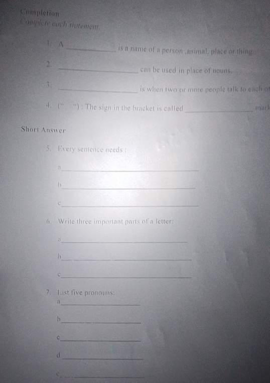 Completion 
Compicte each statement 
1. A _is a name of a person ,animal, place or thing. 
_ 
2. 
can be used in place of nouns. 
3. 
_is when two or more people talk to each of 
4. (“ “) : The sign in the bracket is called _mark 
Short Answer 
5. Every sentence needs : 
_ 
a 
_ 
b 
_C 
6. Write three important parts of a letter: 
a1_ 
_ 
h 
_c 
7. List five pronouns: 
_ 
_ 
h 
_ 
c 
_ 
d 
_