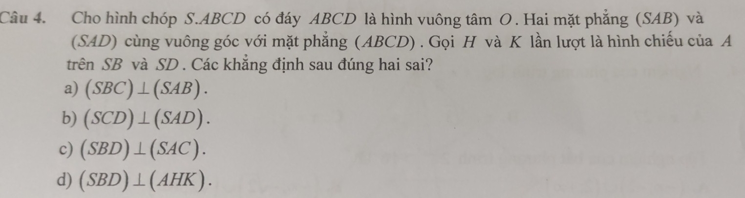 Cho hình chóp S. ABCD có đáy ABCD là hình vuông tâm O. Hai mặt phẳng (SAB) và
(SAD) cùng vuông góc với mặt phẳng (ABCD) . Gọi H và K lần lượt là hình chiếu của A
trên SB và SD . Các khẳng định sau đúng hai sai?
a) (SBC)⊥ (SAB).
b) (SCD)⊥ (SAD).
c) (SBD)⊥ (SAC).
d) (SBD)⊥ (AHK).