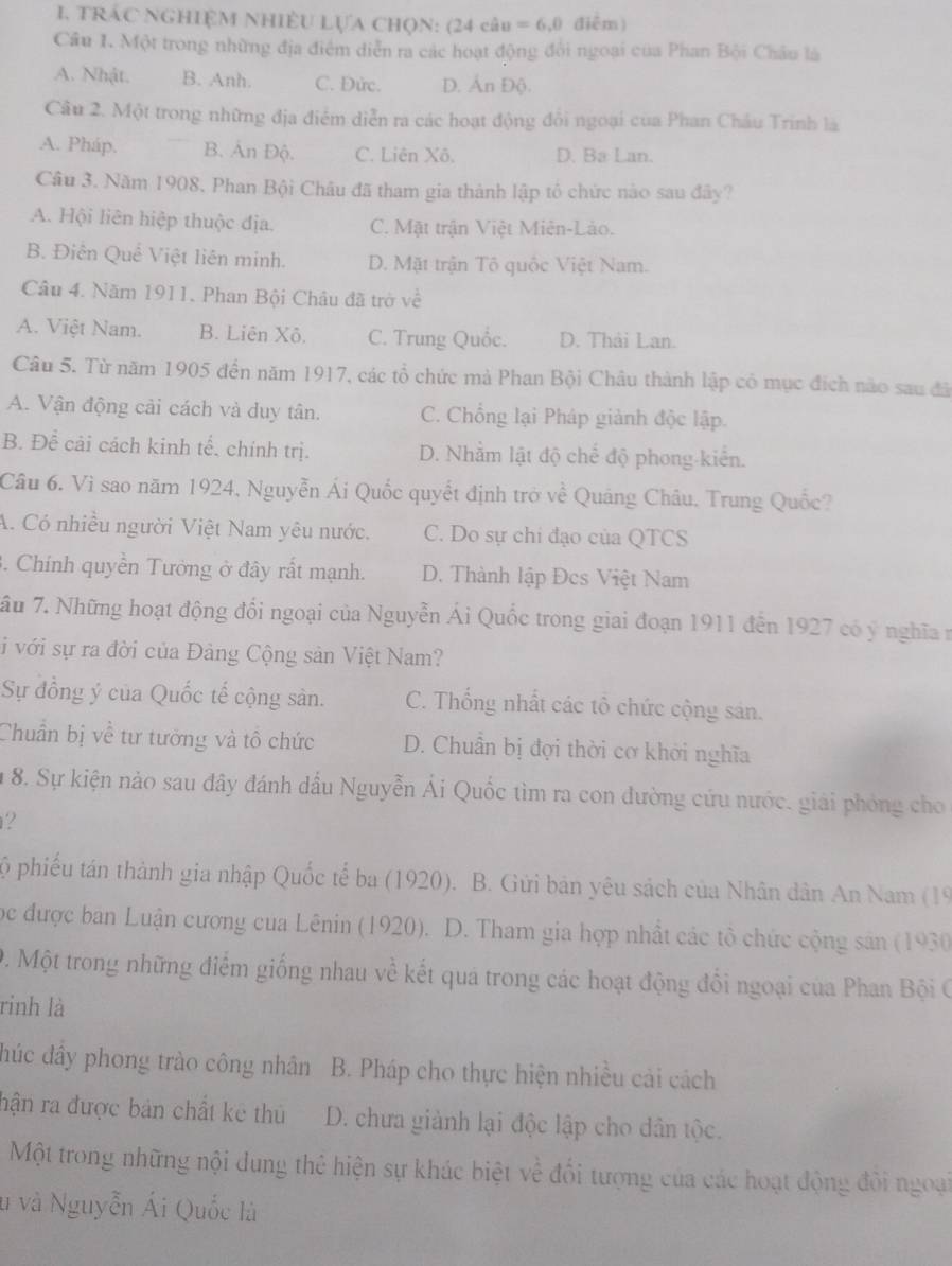 TRÁC NGHIệM NhIềU LựA Chọn: (24 câu =6,0 điễm)
Câu I. Một trong những địa điểm diễn ra các hoạt động đổi ngoại của Phan Bội Châu là
A. Nhật. B. Anh. C. Đức. D. Ấn Độ.
Câu 2. Một trong những địa điểm diễn ra các hoạt động đổi ngoại của Phan Châu Trinh là
A. Pháp. B. Ấn Độ. C. Liên Xô. D. Ba Lan.
Câu 3. Năm 1908, Phan Bội Châu đã tham gia thành lập tổ chức nào sau đây?
A. Hội liên hiệp thuộc địa. C. Mặt trận Việt Miên-Lào.
B. Điễn Quể Việt liên minh. D. Mặt trận Tô quốc Việt Nam.
Câu 4. Năm 1911, Phan Bội Châu đã trờ về
A. Việt Nam. B. Liên Xô. C. Trung Quốc. D. Thải Lan.
Câu 5. Từ năm 1905 đến năm 1917, các tổ chức mà Phan Bội Châu thành lập có mục đích nào sau đã
A. Vận động cải cách và duy tân. C. Chống lại Pháp giành độc lập.
B. Để cải cách kinh tế. chính trị. D. Nhằm lật độ chế độ phong-kiển.
Câu 6. Vì sao năm 1924, Nguyễn Ái Quốc quyết định trở về Quảng Châu. Trung Quốc?
A. Có nhiều người Việt Nam yêu nước. C. Do sự chi đạo của QTCS
3. Chính quyền Tường ở đây rất mạnh. D. Thành lập Đcs Việt Nam
âu 7. Những hoạt động đổi ngoại của Nguyễn Ái Quốc trong giai đoạn 1911 đến 1927 có ý nghĩa n
i với sự ra đời của Đảng Cộng sản Việt Nam?
Sự đồng ý của Quốc tế cộng sản. C. Thống nhất các tổ chức cộng sản.
Chuẩn bị về tư tưởng và tổ chức D. Chuẩn bị đợi thời cơ khởi nghĩa
8. Sự kiện nào sau đây đánh dầu Nguyễn Ái Quốc tìm ra con đường cứu nước. giải phỏng cho
?
ộ phiếu tán thành gia nhập Quốc tế ba (1920). B. Gửi bản yêu sách của Nhân dân An Nam (19
học được ban Luận cương của Lênin (1920). D. Tham gia hợp nhất các tô chức cộng sản (1930
0. Một trong những điểm giống nhau về kết quá trong các hoạt động đổi ngoại của Phan Bội C
rinh là
húc đây phong trào công nhân B. Pháp cho thực hiện nhiều cải cách
hận ra được bản chất kê thủ D. chưa giành lại độc lập cho dân tộc.
Một trong những nội dung thẻ hiện sự khác biệt về đối tượng của các hoạt động đôi ngoại
u và Nguyễn Ái Quốc là