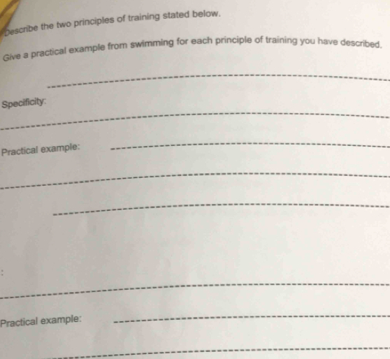 Describe the two principles of training stated below. 
Give a practical example from swimming for each principle of training you have described. 
_ 
_ 
Specificity: 
Practical example: 
_ 
_ 
_ 
_ 
Practical example: 
_ 
_ 
_