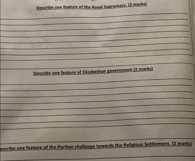 Describe one feature of the Royal Supremacy. (2 marks) 
_ 
_ 
_ 
_ 
_ 
_ 
_ 
_ 
_Describe one feature of Elizabethan government (2 marks) 
_ 
_ 
_ 
_ 
_ 
_ 
_ 
_ 
_ 
_ 
escribe one feature of the Puritan challenge towards the Religious Settlement. (2 marks) 
_