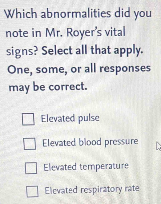 Which abnormalities did you
note in Mr. Royer’s vital
signs? Select all that apply.
One, some, or all responses
may be correct.
Elevated pulse
Elevated blood pressure
Elevated temperature
Elevated respiratory rate