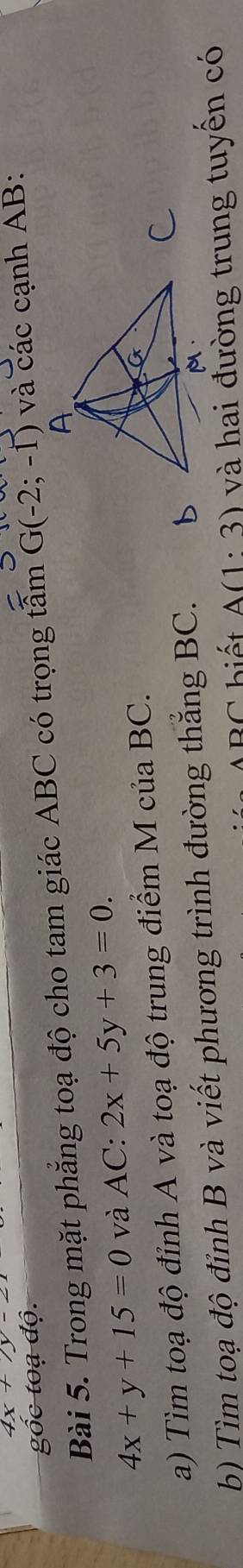 4x 
đoạ độ. 
Bài 5. Trong mặt phẳng toạ độ cho tam giác ABC có trọng tấm G(-2;-1) và các cạnh AB :
4x+y+15=0 và AC:2x+5y+3=0. 
a) Tìm toạ độ đỉnh A và toạ độ trung điểm McuaBC. 
b) Tìm toạ độ đỉnh B và viết phương trình đường thắng BC. 
biết A(1· 3) và hai đường trung tuyền có