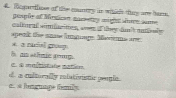 Regardless of the contry in which they are barr.
people of Merican oncestry might shere some
cultural similiarities, even if they don't autively
speak the same language. Menans are
a. a raciul group.
h an ethnic gop.
c. a multistate nation.
d. a colturally relativistic people.
e. a language family.