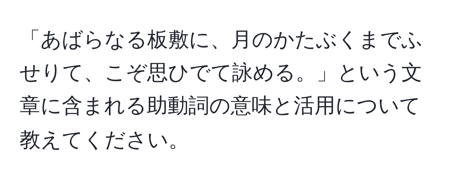 「あばらなる板敷に、月のかたぶくまでふせりて、こぞ思ひでて詠める。」という文章に含まれる助動詞の意味と活用について教えてください。