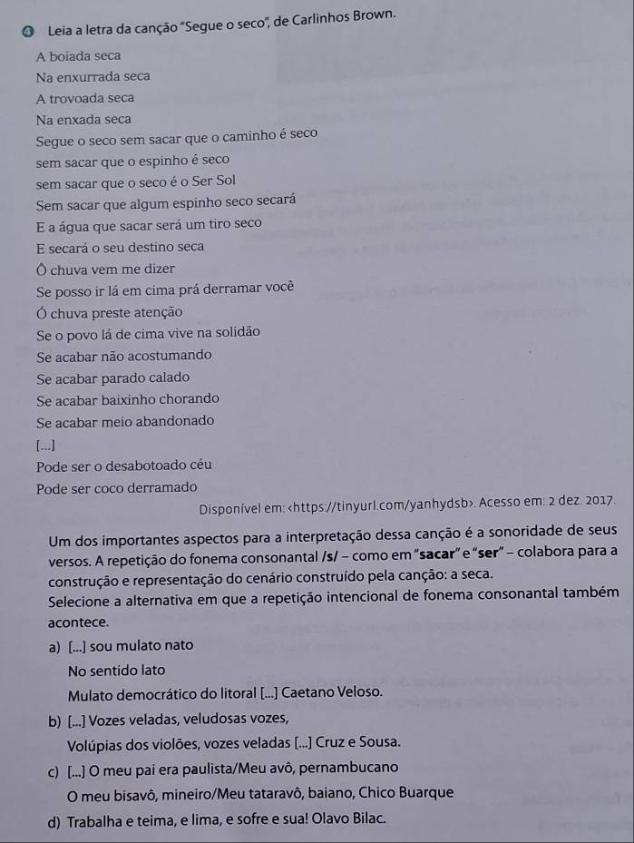 Leia a letra da canção 'Segue o seco', de Carlinhos Brown.
A boiada seca
Na enxurrada seca
A trovoada seca
Na enxada seca
Segue o seco sem sacar que o caminho é seco
sem sacar que o espinho é seco
sem sacar que o seco é o Ser Sol
Sem sacar que algum espinho seco secará
E a água que sacar será um tiro seco
E secará o seu destino seca
Ô chuva vem me dizer
Se posso ir lá em cima prá derramar você
Ó chuva preste atenção
Se o povo lá de cima vive na solidão
Se acabar não acostumando
Se acabar parado calado
Se acabar baixinho chorando
Se acabar meio abandonado
[...]
Pode ser o desabotoado céu
Pode ser coco derramado
Disponível em:. Acesso em: 2 dez. 2017.
Um dos importantes aspectos para a interpretação dessa canção é a sonoridade de seus
versos. A repetição do fonema consonantal /s/ − como em “sacar” e “ser” - colabora para a
construção e representação do cenário construído pela canção: a seca.
Selecione a alternativa em que a repetição intencional de fonema consonantal também
acontece.
a) [...] sou mulato nato
No sentido lato
Mulato democrático do litoral [...] Caetano Veloso.
b) [...] Vozes veladas, veludosas vozes,
Volúpias dos violões, vozes veladas [...] Cruz e Sousa.
c) [...] O meu pai era paulista/Meu avô, pernambucano
O meu bisavô, mineiro/Meu tataravô, baiano, Chico Buarque
d) Trabalha e teima, e lima, e sofre e sua! Olavo Bilac.