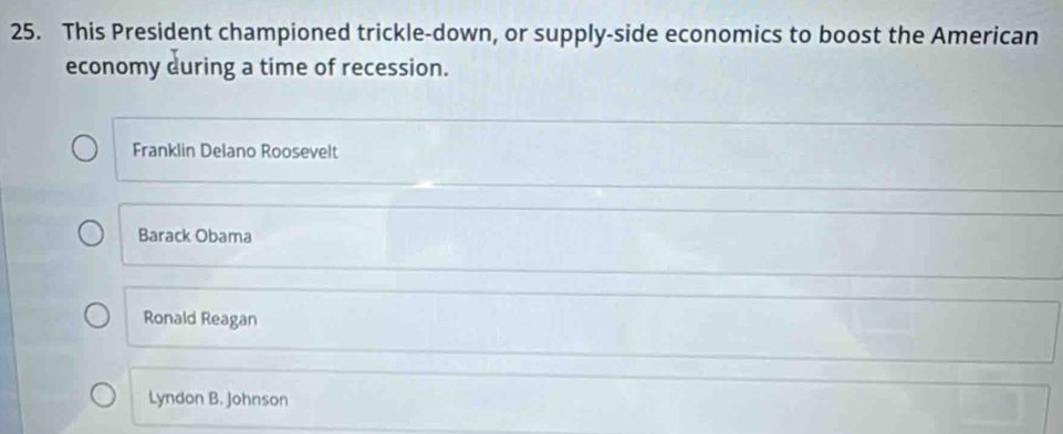 This President championed trickle-down, or supply-side economics to boost the American
economy during a time of recession.
Franklin Delano Roosevelt
Barack Obama
Ronald Reagan
Lyndon B. johnson