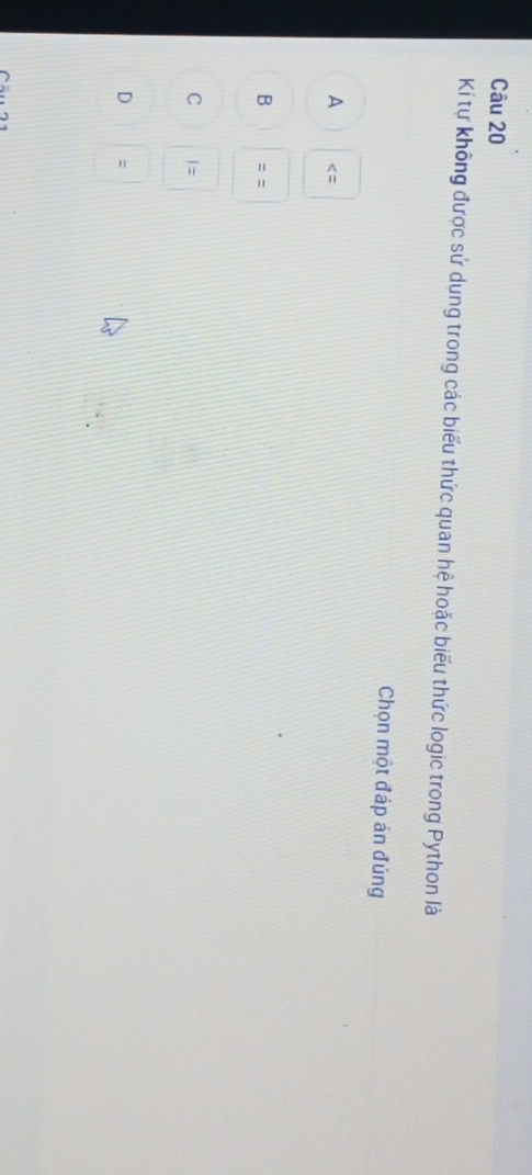 Kí tự không được sử dụng trong các biểu thức quan hệ hoặc biểu thức logic trong Python là
Chọn một đáp án đúng
A
B ==
C I=
D :