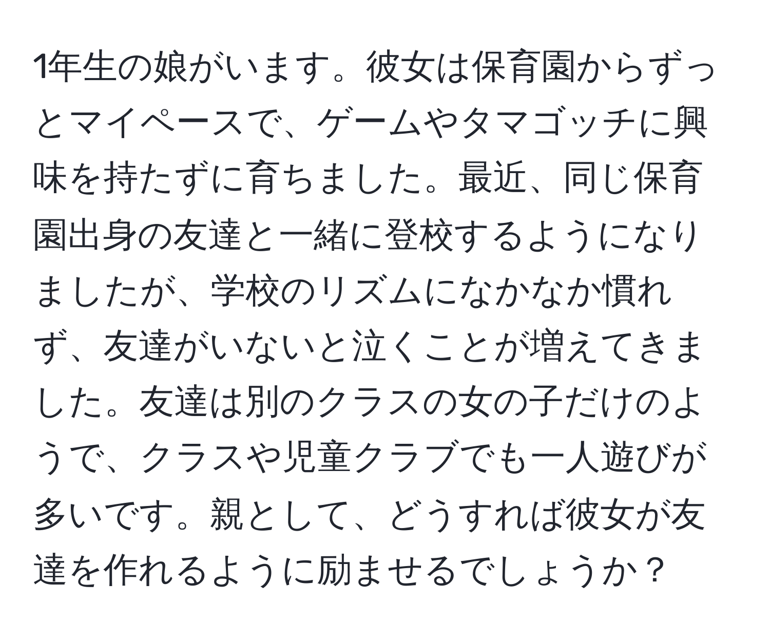 1年生の娘がいます。彼女は保育園からずっとマイペースで、ゲームやタマゴッチに興味を持たずに育ちました。最近、同じ保育園出身の友達と一緒に登校するようになりましたが、学校のリズムになかなか慣れず、友達がいないと泣くことが増えてきました。友達は別のクラスの女の子だけのようで、クラスや児童クラブでも一人遊びが多いです。親として、どうすれば彼女が友達を作れるように励ませるでしょうか？