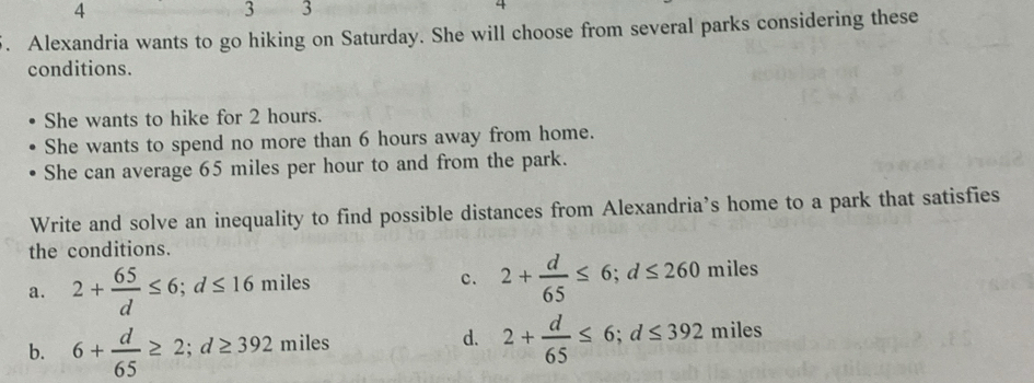 4
3 3
4
5. Alexandria wants to go hiking on Saturday. She will choose from several parks considering these
conditions.
She wants to hike for 2 hours.
She wants to spend no more than 6 hours away from home.
She can average 65 miles per hour to and from the park.
Write and solve an inequality to find possible distances from Alexandria’s home to a park that satisfies
the conditions.
c. 2+ d/65 ≤ 6; d≤ 260
a. 2+ 65/d ≤ 6; d≤ 16 miles miles
b. 6+ d/65 ≥ 2; d≥ 392 miles m1l
d. 2+ d/65 ≤ 6; d≤ 392miles