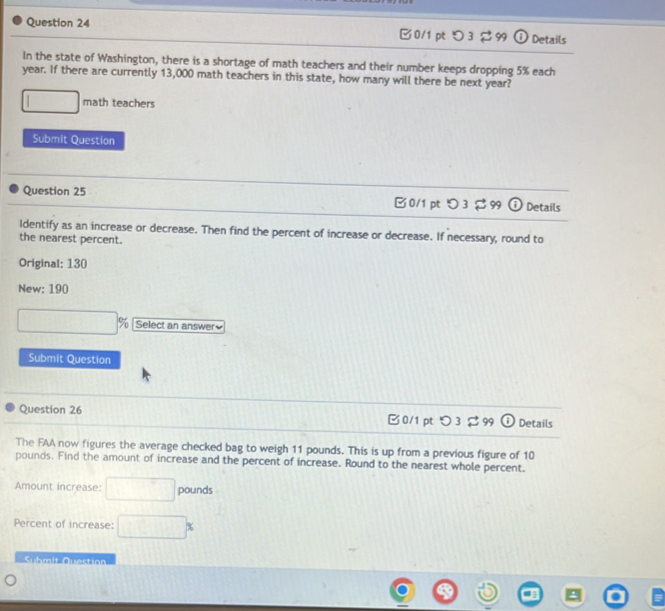 □0/1 pt つ3 9 Details 
In the state of Washington, there is a shortage of math teachers and their number keeps dropping 5% each
year. If there are currently 13,000 math teachers in this state, how many will there be next year?
□ math teachers 
Submit Question 
Question 25 0/1 pt 3 Details 
ldentify as an increase or decrease. Then find the percent of increase or decrease. If necessary, round to 
the nearest percent. 
Original: 130
New: 190
□ % % Select an answer₹ 
Submit Question 
Question 26 0/1 pt ○ 3 z 99 (i) Details 
The FAA now figures the average checked bag to weigh 11 pounds. This is up from a previous figure of 10
pounds. Find the amount of increase and the percent of increase. Round to the nearest whole percent. 
Amount increase: □ pounds
Percent of increase: □ %
SSubmit Question