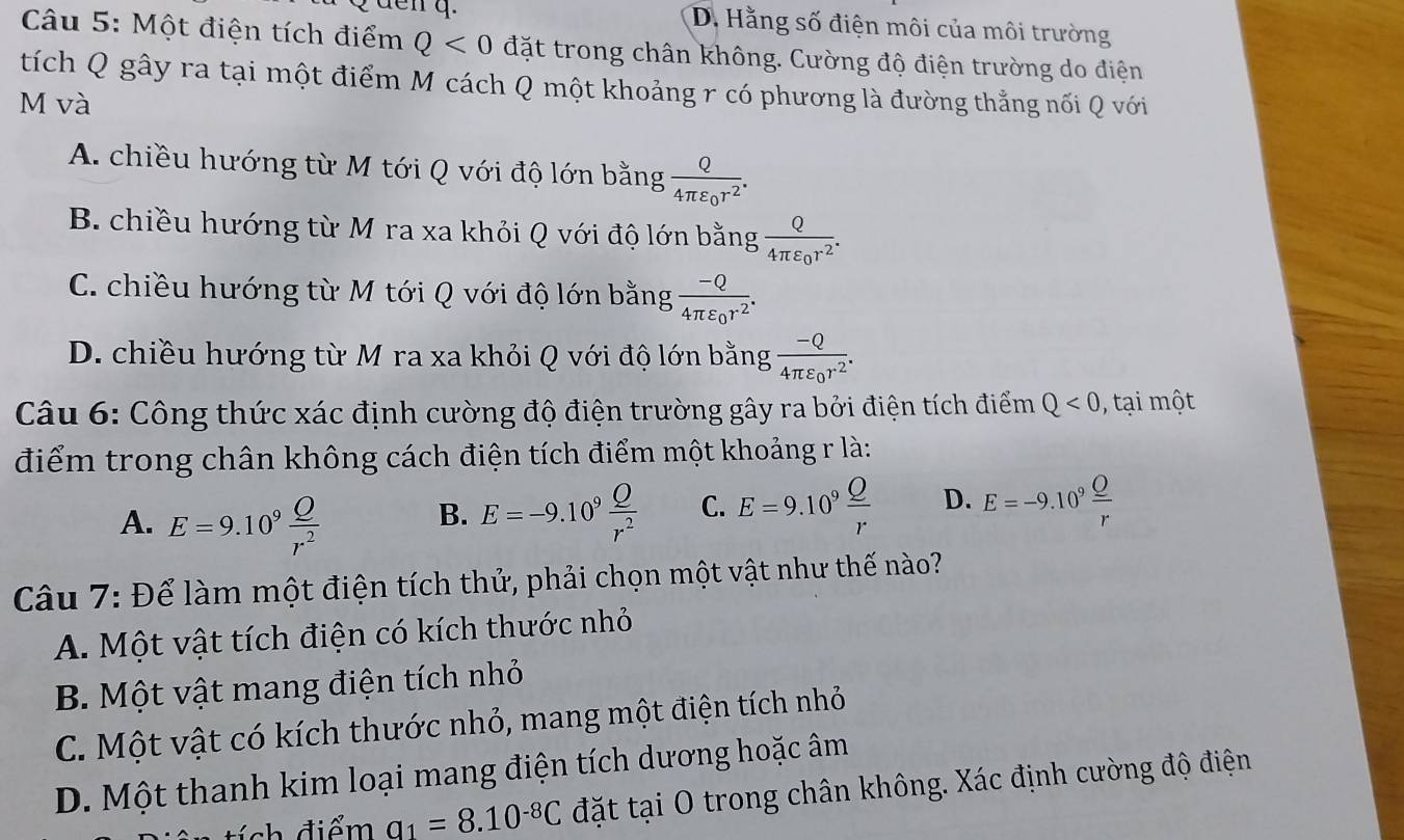 D. Hằng số điện môi của môi trường
Câu 5: Một điện tích điểm Q<0</tex> đặt trong chân không. Cường độ điện trường do điện
tích Q gây ra tại một điểm M cách Q một khoảng r có phương là đường thẳng nối Q với
M và
A. chiều hướng từ M tới Q với độ lớn bằng frac Q4π varepsilon _0r^2.
B. chiều hướng từ M ra xa khỏi Q với độ lớn bằng frac Q4π varepsilon _0r^2.
C. chiều hướng từ M tới Q với độ lớn bằng frac -Q4π varepsilon _0r^2.
D. chiều hướng từ M ra xa khỏi Q với độ lớn bằng frac -Q4π varepsilon _0r^2.
Câu 6: Công thức xác định cường độ điện trường gây ra bởi điện tích điểm Q<0</tex> ,  tại một
điểm trong chân không cách điện tích điểm một khoảng r là:
A. E=9.10^9 Q/r^2  E=-9.10^9 Q/r^2  C. E=9.10^9 Q/r  D. E=-9.10^9frac _ Or
B.
Câu 7: Để làm một điện tích thử, phải chọn một vật như thế nào?
A. Một vật tích điện có kích thước nhỏ
B. Một vật mang điện tích nhỏ
C. Một vật có kích thước nhỏ, mang một điện tích nhỏ
D. Một thanh kim loại mang điện tích dương hoặc âm
ch điểm q_1=8.10^(-8)C đặt tại O trong chân không. Xác định cường độ điện